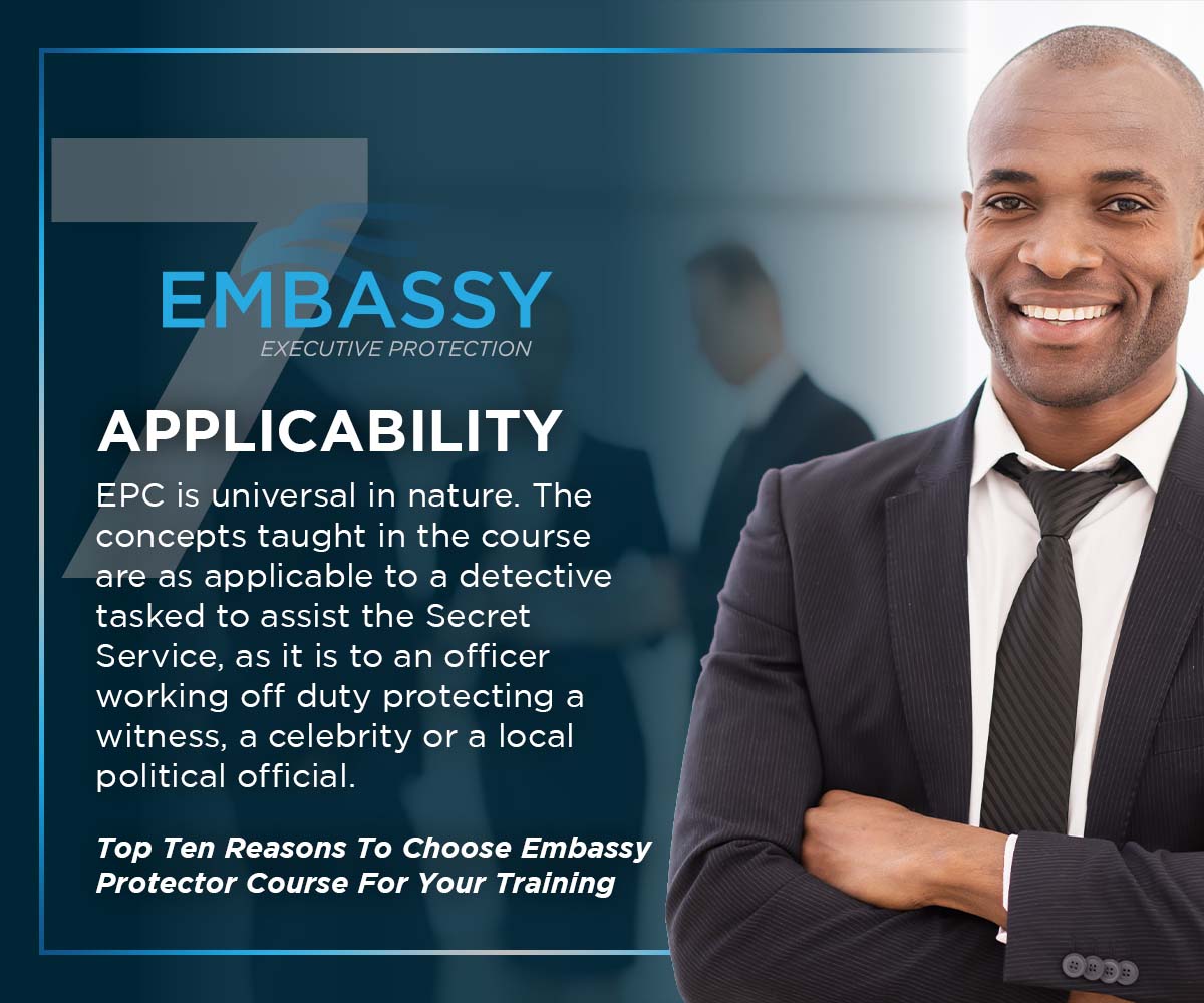 Applicability: The Embassy Protector Course is universal in nature. The concepts taught in the course are as applicable to a detective tasked to assist the Secret Service, as it is to an officer working off duty protecting a witness, a celebrity or a local political official.